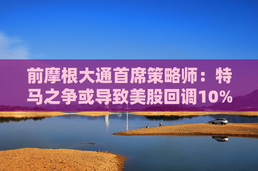 前摩根大通首席策略师：特马之争或导致美股回调10%