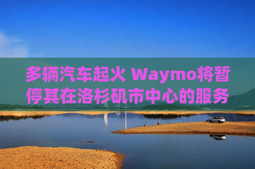 多辆汽车起火 Waymo将暂停其在洛杉矶市中心的服务