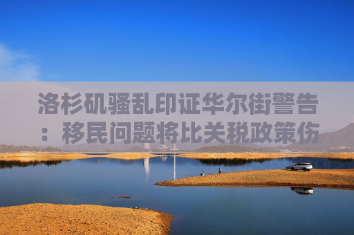 洛杉矶骚乱印证华尔街警告：移民问题将比关税政策伤害更大！
