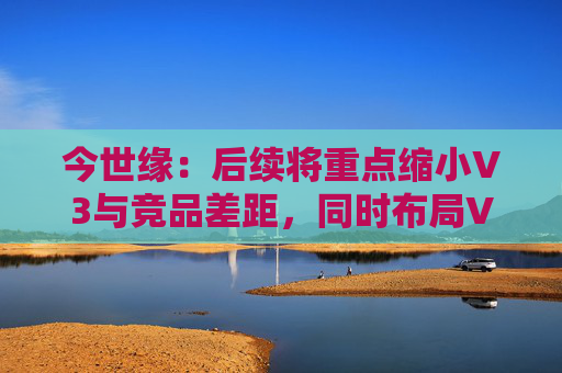 今世缘：后续将重点缩小V3与竞品差距，同时布局V6培育