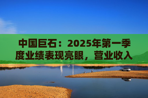 中国巨石：2025年第一季度业绩表现亮眼，营业收入和净利润均实现大幅增长