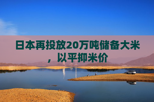 日本再投放20万吨储备大米，以平抑米价