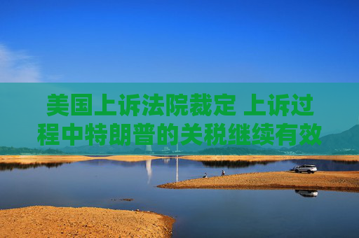 美国上诉法院裁定 上诉过程中特朗普的关税继续有效