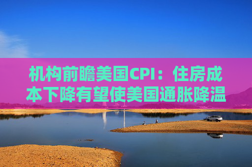 机构前瞻美国CPI：住房成本下降有望使美国通胀降温