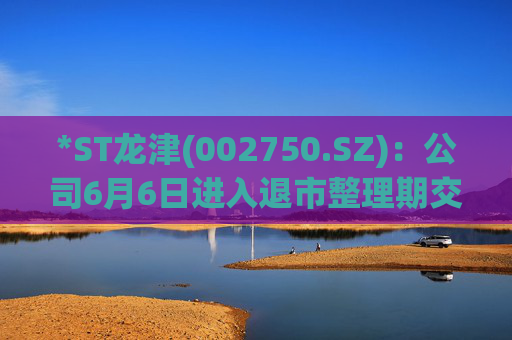 *ST龙津(002750.SZ)：公司6月6日进入退市整理期交易，退市整理期为十五个交易日