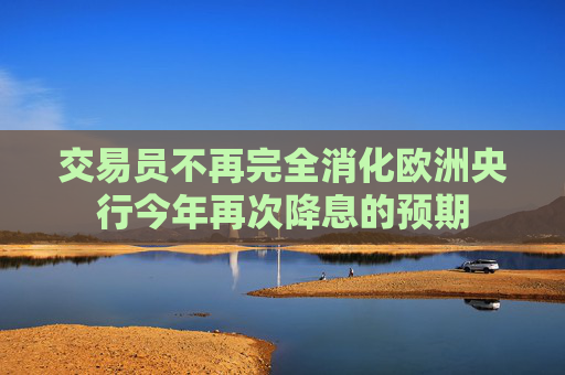交易员不再完全消化欧洲央行今年再次降息的预期