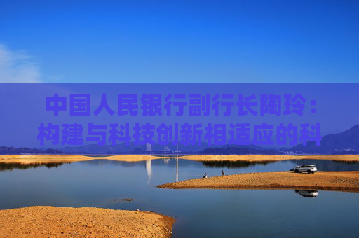 中国人民银行副行长陶玲：构建与科技创新相适应的科技金融体制 加强银行信贷服务能力建设