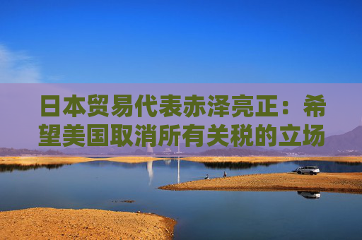 日本贸易代表赤泽亮正：希望美国取消所有关税的立场没有改变