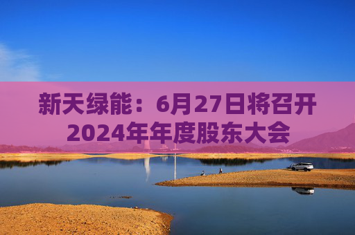新天绿能：6月27日将召开2024年年度股东大会