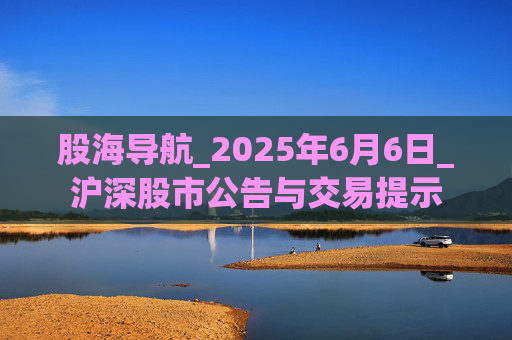股海导航_2025年6月6日_沪深股市公告与交易提示