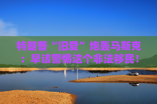 特朗普“旧爱”炮轰马斯克：早该警惕这个非法移民！