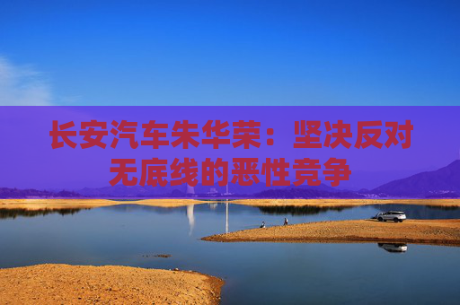 长安汽车朱华荣：坚决反对无底线的恶性竞争