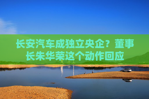 长安汽车成独立央企？董事长朱华荣这个动作回应