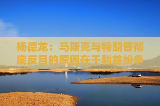 杨德龙：马斯克与特朗普彻底反目的原因在于利益纷争与观念分歧