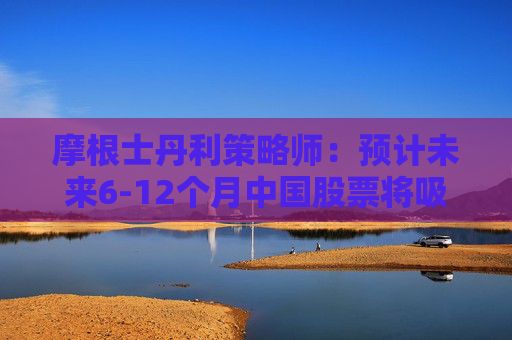 摩根士丹利策略师：预计未来6-12个月中国股票将吸引更多资金流入