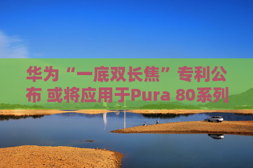 华为“一底双长焦”专利公布 或将应用于Pura 80系列