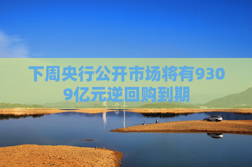 下周央行公开市场将有9309亿元逆回购到期