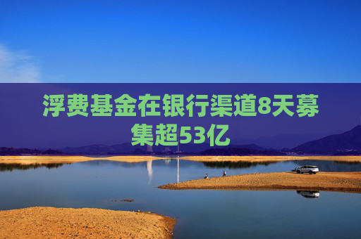 浮费基金在银行渠道8天募集超53亿