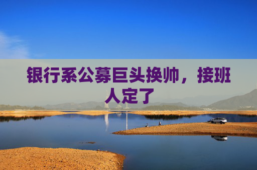 银行系公募巨头换帅，接班人定了