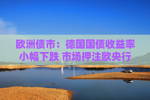 欧洲债市：德国国债收益率小幅下跌 市场押注欧央行降息周期尚未结束