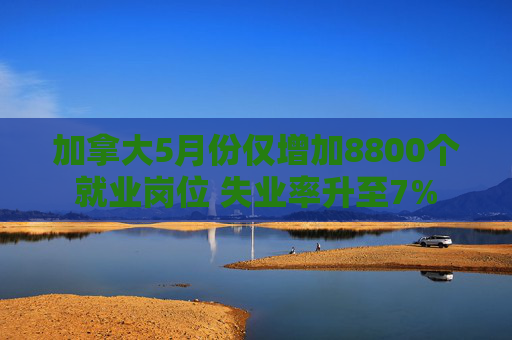 加拿大5月份仅增加8800个就业岗位 失业率升至7%