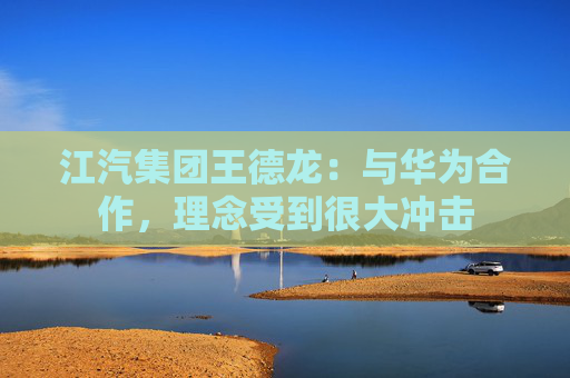江汽集团王德龙:与华为合作,理念受到很大冲击