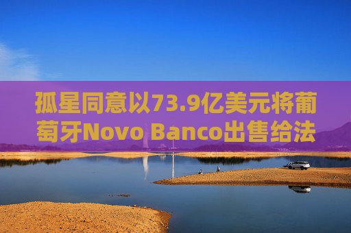 孤星同意以73.9亿美元将葡萄牙Novo Banco出售给法国BPCE