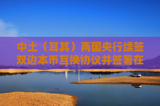 中土（耳其）两国央行续签双边本币互换协议并签署在土耳其建立人民币清算安排的合作备忘录
