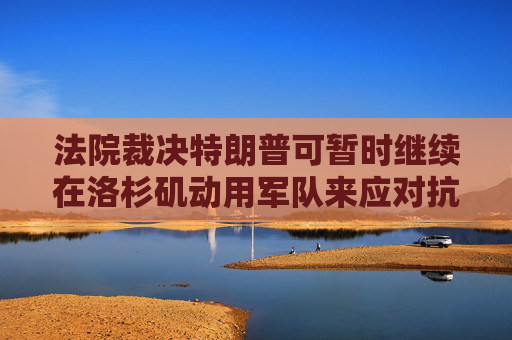 法院裁决特朗普可暂时继续在洛杉矶动用军队来应对抗议活动