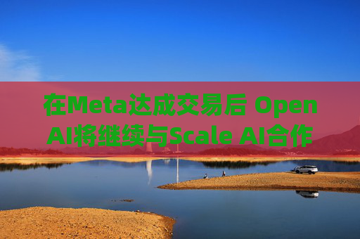 在Meta达成交易后 OpenAI将继续与Scale AI合作
