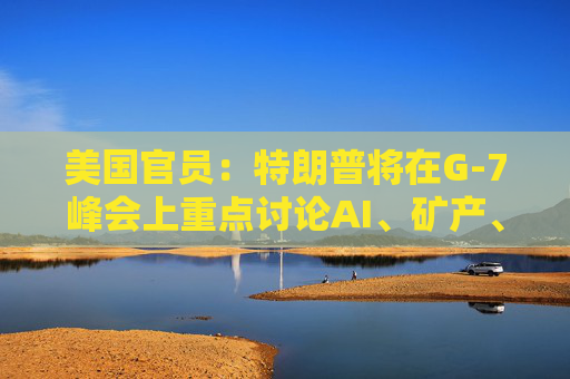 美国官员：特朗普将在G-7峰会上重点讨论AI、矿产、能源和贸易问题