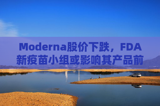 Moderna股价下跌，FDA新疫苗小组或影响其产品前景