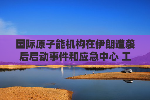 国际原子能机构在伊朗遭袭后启动事件和应急中心 工作组将全天候待命