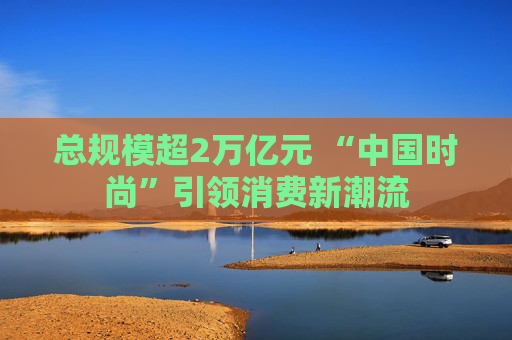 总规模超2万亿元 “中国时尚”引领消费新潮流