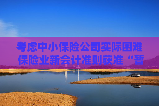 考虑中小保险公司实际困难 保险业新会计准则获准“暂缓执行”空间