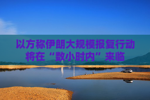 以方称伊朗大规模报复行动将在“数小时内”来临