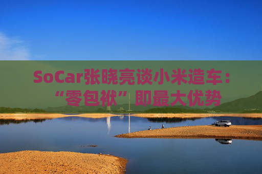 SoCar张晓亮谈小米造车：“零包袱”即最大优势