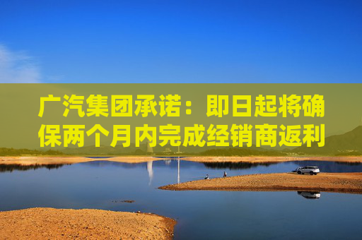 广汽集团承诺：即日起将确保两个月内完成经销商返利兑现