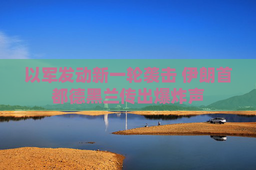 以军发动新一轮袭击 伊朗首都德黑兰传出爆炸声