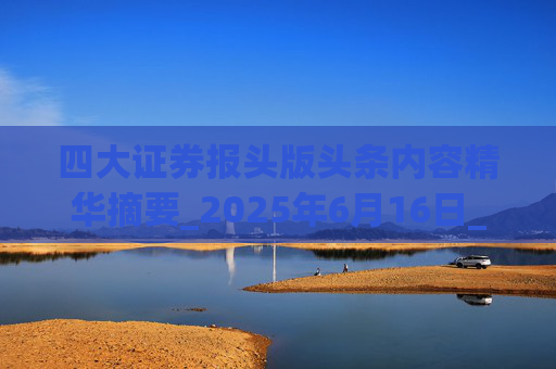 四大证券报头版头条内容精华摘要_2025年6月16日_财经新闻