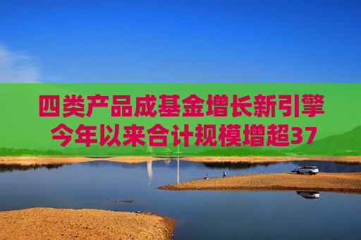 四类产品成基金增长新引擎 今年以来合计规模增超3700亿元