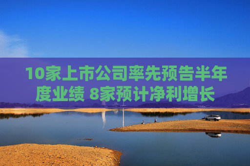 10家上市公司率先预告半年度业绩 8家预计净利增长