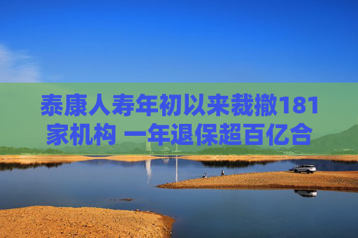 泰康人寿年初以来裁撤181家机构 一年退保超百亿合规承压盈利萎缩