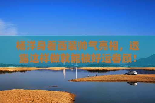 杨洋身着西装帅气亮相，透露这样做就能被好运眷顾！
