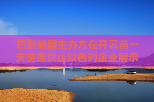 巴黎航展主办方在开幕前一天突然禁止以色列企业展示进攻性武器系统 以国防部强烈谴责这一决定