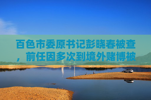 百色市委原书记彭晓春被查，前任因多次到境外赌博被降为科员