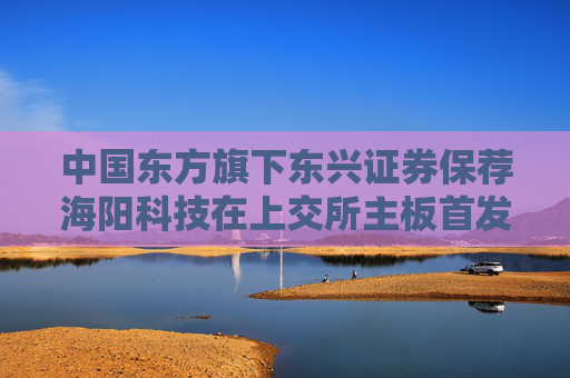 中国东方旗下东兴证券保荐海阳科技在上交所主板首发上市