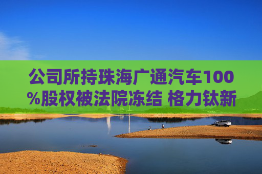 公司所持珠海广通汽车100%股权被法院冻结 格力钛新能源回应