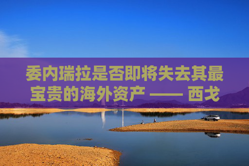 委内瑞拉是否即将失去其最宝贵的海外资产 —— 西戈？