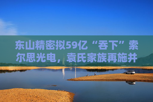 东山精密拟59亿“吞下”索尔思光电，袁氏家族再施并购“魔法”